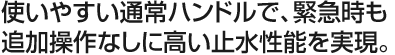 使いやすい通常ハンドルで、緊急時も追加操作なしに高い止水性能を実現。
