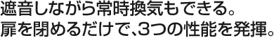 遮音しながら常時換気もできる。扉を閉めるだけで、3つの性能を発揮。