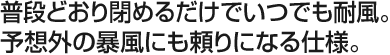 普段どおり閉めるだけでいつでも耐風。予想外の暴風にも頼りになる仕様。